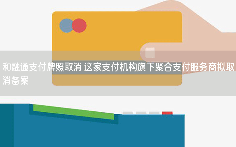 和融通支付牌照取消 这家支付机构旗下聚合支付服务商拟取消备案