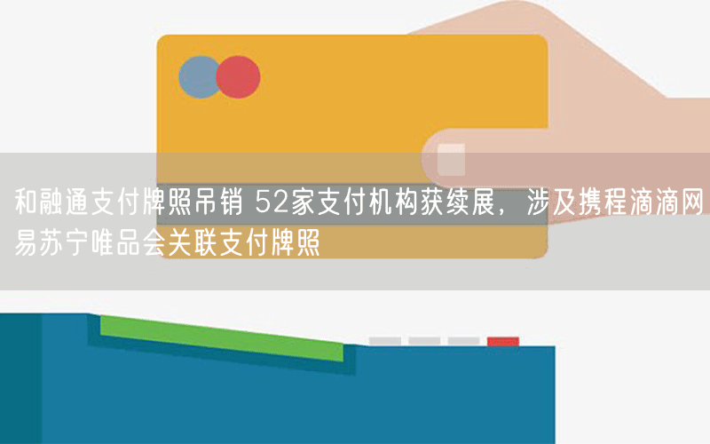和融通支付牌照吊销 52家支付机构获续展，涉及携程滴滴网易苏宁唯品会关联支付牌照