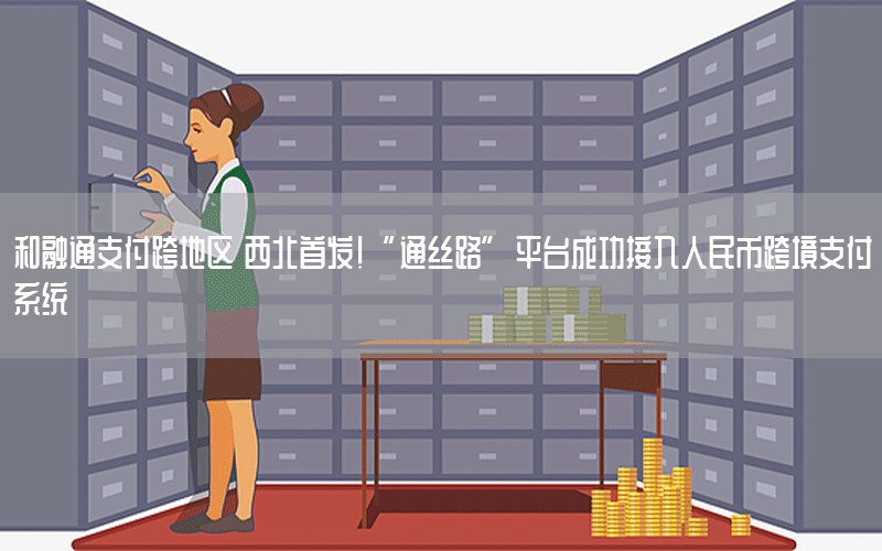 和融通支付跨地区 西北首发！“通丝路”平台成功接入人民币跨境支付系统