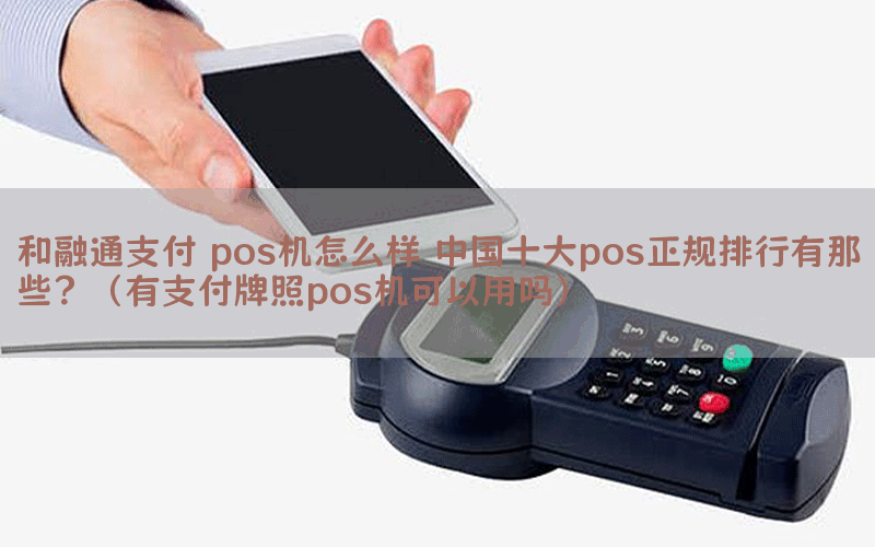和融通支付 pos机怎么样 中国十大pos正规排行有那些？（有支付牌照pos机可以用吗）
