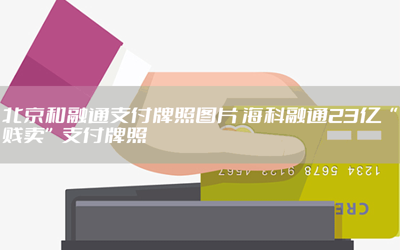 北京和融通支付牌照图片 海科融通23亿“贱卖”支付牌照