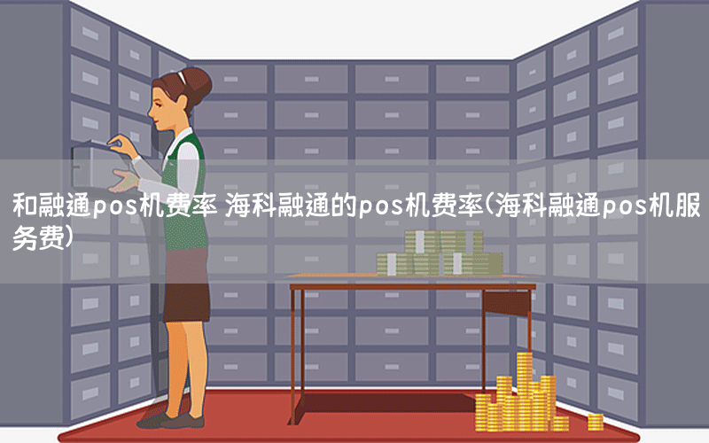 和融通pos机费率 海科融通的pos机费率(海科融通pos机服务费)