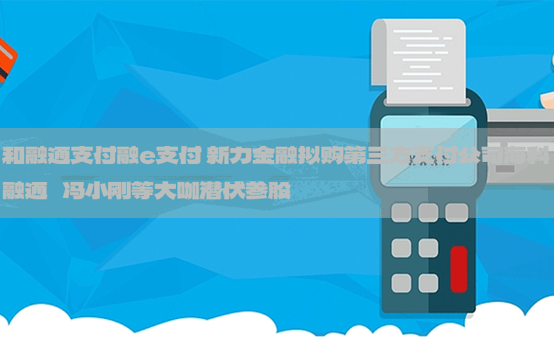 和融通支付融e支付 新力金融拟购第三方支付公司海科融通   冯小刚等大咖潜伏参股